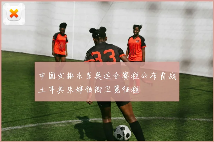 中国女排东京奥运会赛程公布首战土耳其朱婷领衔卫冕征程