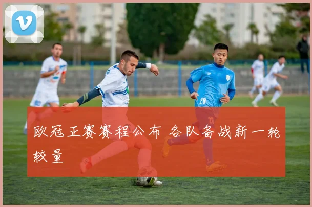 欧冠正赛赛程公布 各队备战新一轮较量