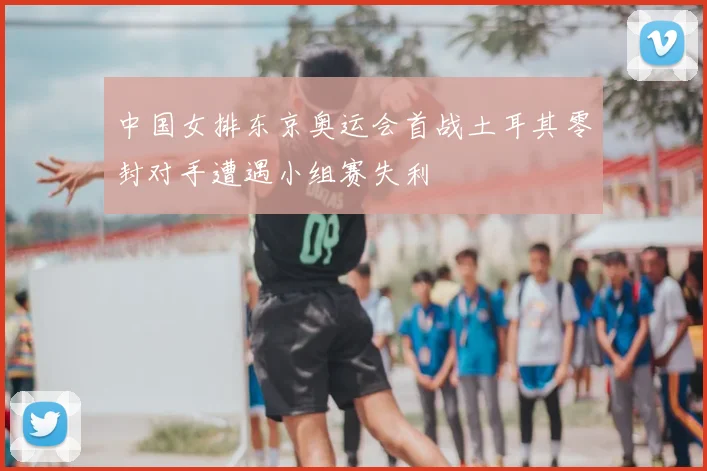 中国女排东京奥运会首战土耳其零封对手遭遇小组赛失利