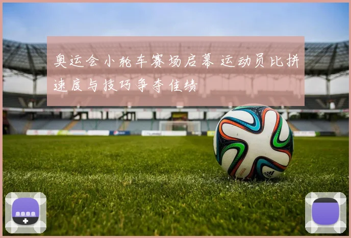 奥运会小轮车赛场启幕 运动员比拼速度与技巧争夺佳绩