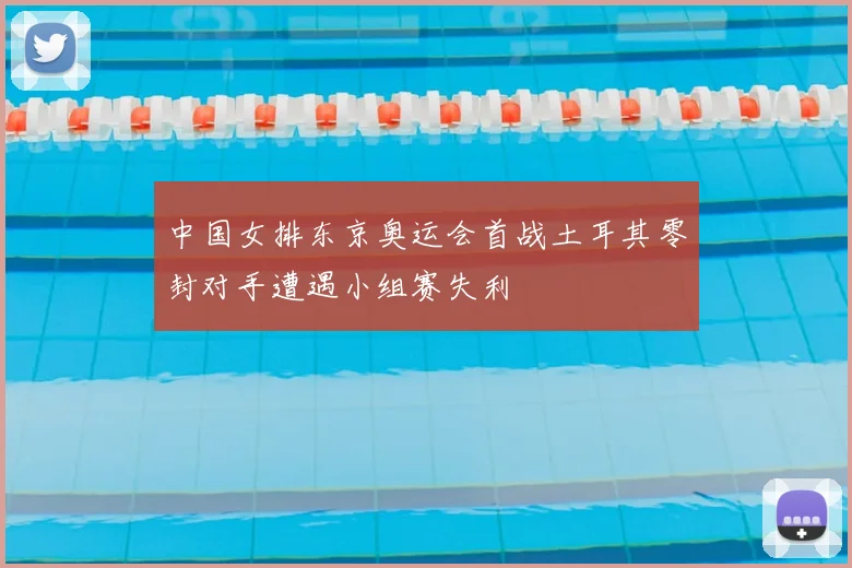 中国女排东京奥运会首战土耳其零封对手遭遇小组赛失利
