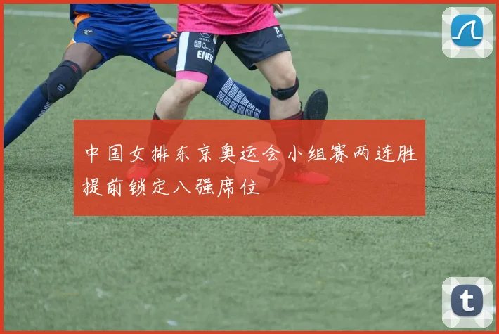 中国女排东京奥运会小组赛两连胜提前锁定八强席位