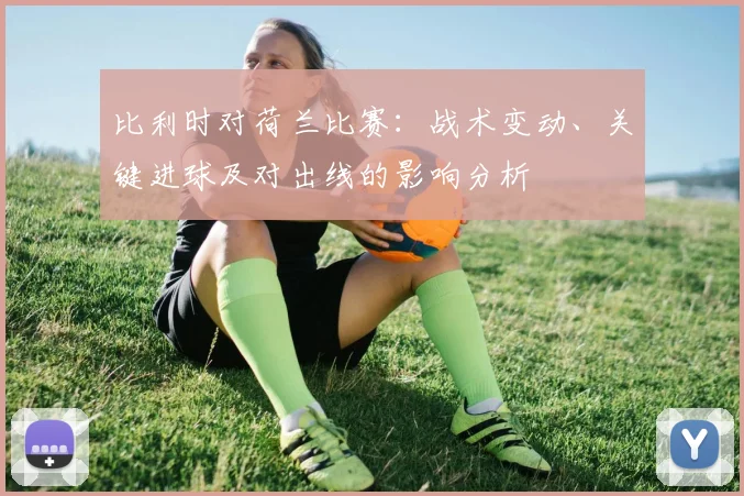 比利时对荷兰比赛：战术变动、关键进球及对出线的影响分析