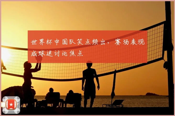 世界杯中国队笑点频出,赛场表现成球迷讨论焦点