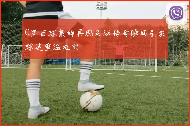 C罗百球集锦再现足坛传奇瞬间引发球迷重温经典