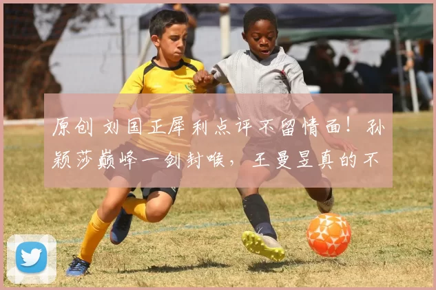 原创 刘国正犀利点评不留情面！孙颖莎巅峰一剑封喉，王曼昱真的不冤