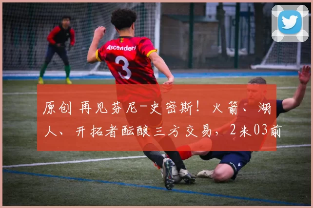 原创 再见芬尼-史密斯！火箭、湖人、开拓者酝酿三方交易，2米03前锋空降休斯顿