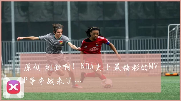 原创 刺激啊！NBA史上最精彩的MVP争夺战来了…