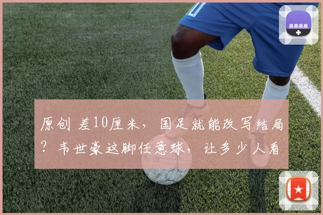 原创 差10厘米，国足就能改写结局？韦世豪这脚任意球，让多少人看完又爱又恨