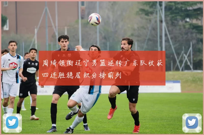 周琦领衔辽宁男篮逆转广东队收获四连胜稳居积分榜前列