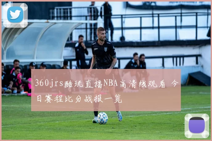 360jrs酷玩直播NBA高清线观看 今日赛程比分战报一览