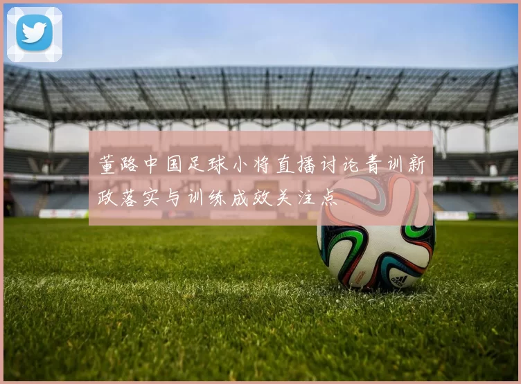 董路中国足球小将直播讨论青训新政落实与训练成效关注点