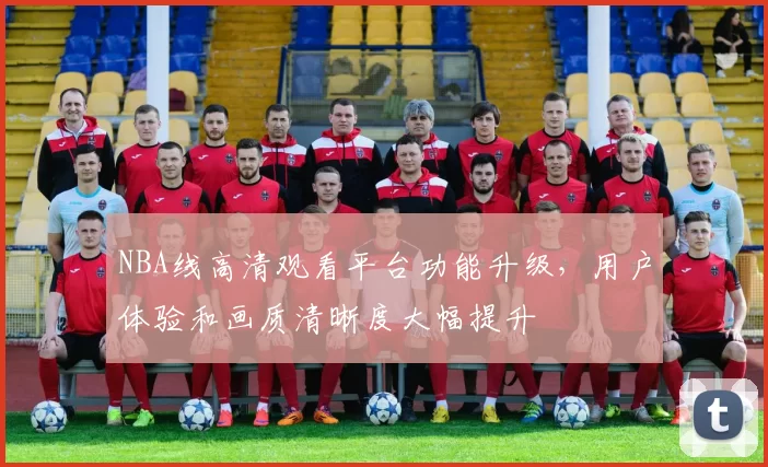 NBA线高清观看平台功能升级,用户体验和画质清晰度大幅提升