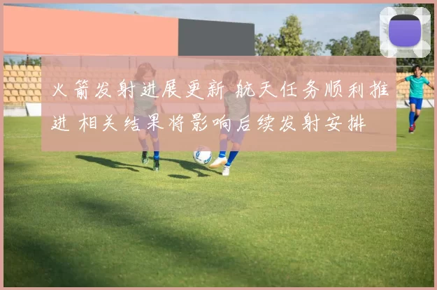 火箭发射进展更新 航天任务顺利推进 相关结果将影响后续发射安排