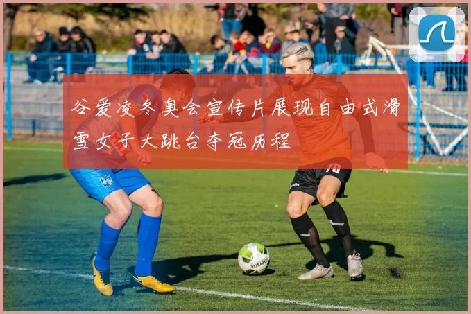 谷爱凌冬奥会宣传片展现自由式滑雪女子大跳台夺冠历程