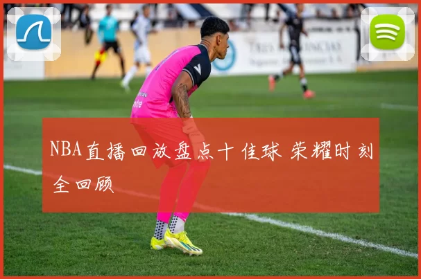 NBA直播回放盘点十佳球 荣耀时刻全回顾