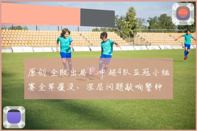 原创 全败出局！中超4队亚冠小组赛全军覆没，深层问题敲响警钟