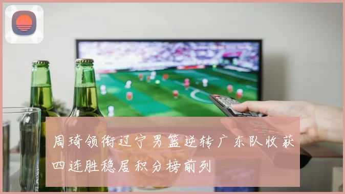 周琦领衔辽宁男篮逆转广东队收获四连胜稳居积分榜前列