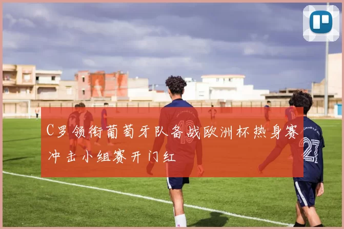 C罗领衔葡萄牙队备战欧洲杯热身赛冲击小组赛开门红