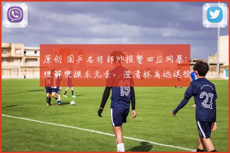 原创 国乒名将郝帅报警回应网暴：理解樊振东无奈，澄清林高远退役传闻