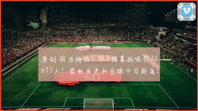 原创 因为梅西！MLS揭幕战吸引75673人！首轮历史和全球今日新高！