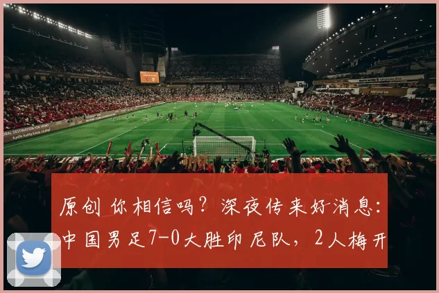 原创 你相信吗？深夜传来好消息：中国男足7-0大胜印尼队，2人梅开二度，未来可期