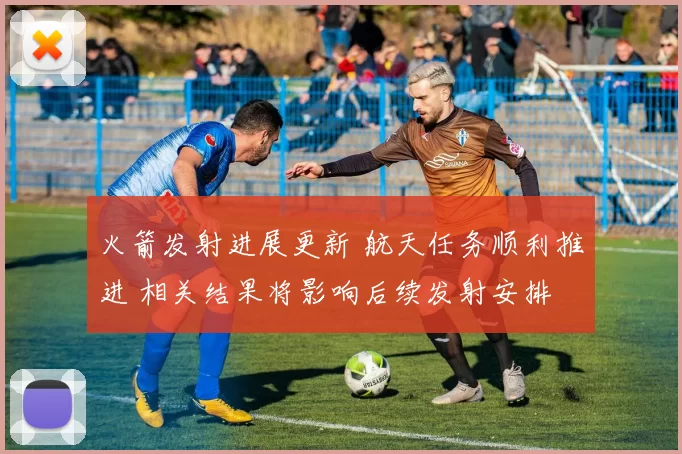 火箭发射进展更新 航天任务顺利推进 相关结果将影响后续发射安排