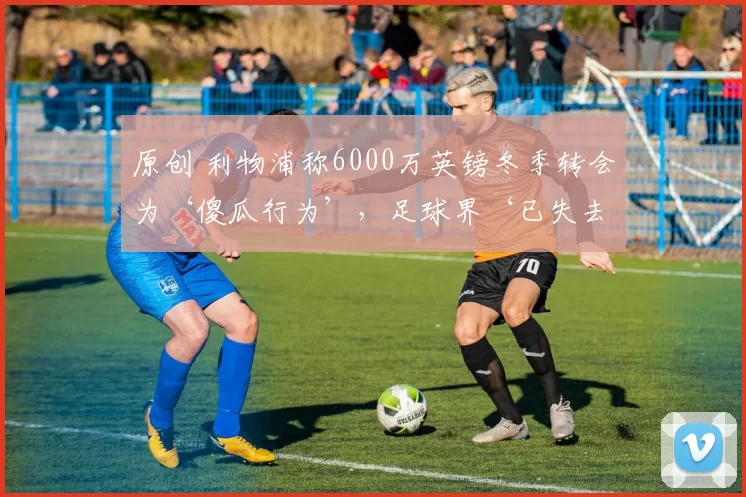 原创 利物浦称6000万英镑冬季转会为‘傻瓜行为’,足球界‘已失去理智’