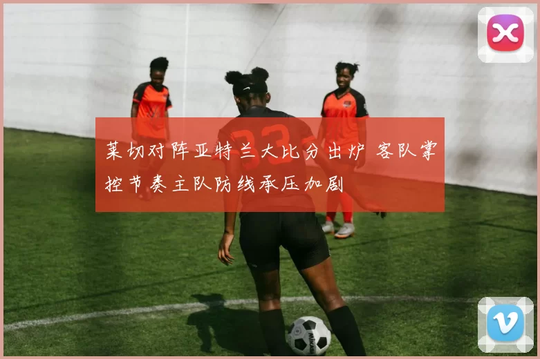 莱切对阵亚特兰大比分出炉 客队掌控节奏主队防线承压加剧