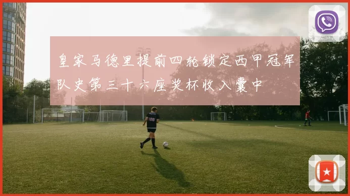 皇家马德里提前四轮锁定西甲冠军队史第三十六座奖杯收入囊中