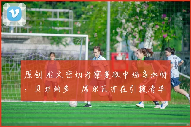 原创 尤文密切考察曼联中场乌加特，贝尔纳多・席尔瓦亦在引援清单