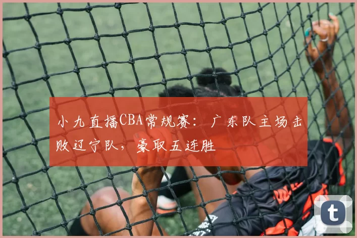 小九直播CBA常规赛:广东队主场击败辽宁队,豪取五连胜