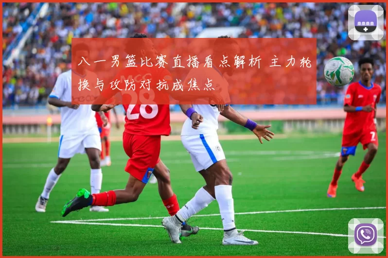 八一男篮比赛直播看点解析 主力轮换与攻防对抗成焦点