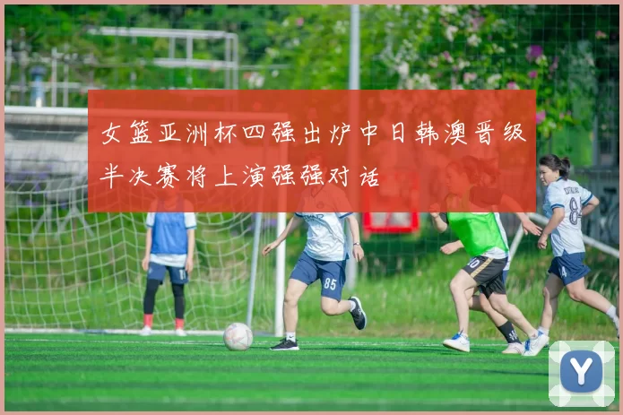 女篮亚洲杯四强出炉中日韩澳晋级半决赛将上演强强对话