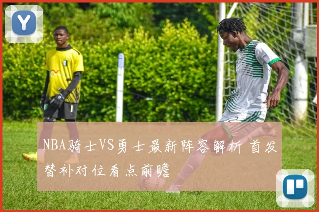 NBA骑士VS勇士最新阵容解析 首发替补对位看点前瞻