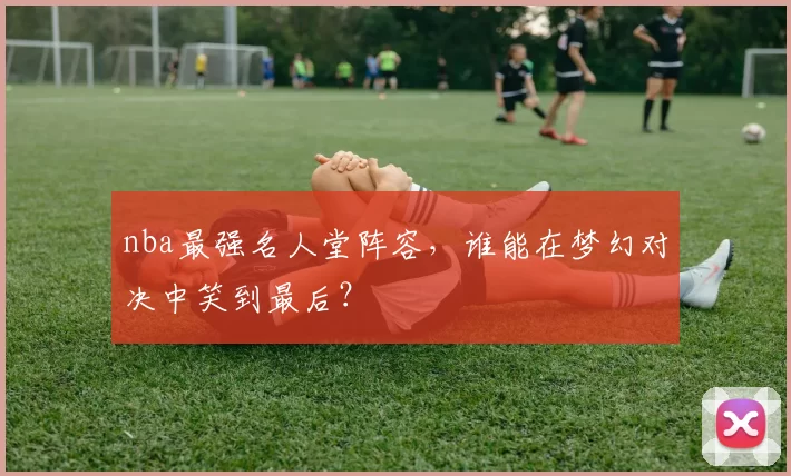 nba最强名人堂阵容，谁能在梦幻对决中笑到最后？