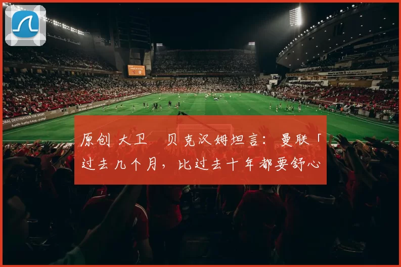 原创 大卫・贝克汉姆坦言：曼联「过去几个月，比过去十年都要舒心」