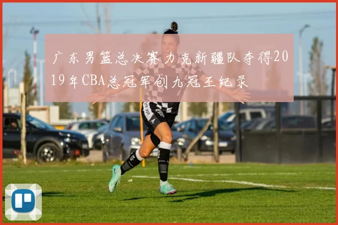 广东男篮总决赛力克新疆队夺得2019年CBA总冠军创九冠王纪录