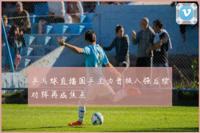 乒乓球直播国乒主力晋级八强后续对阵再成焦点