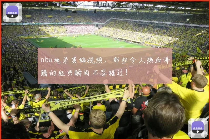 nba绝杀集锦视频，那些令人热血沸腾的经典瞬间不容错过！