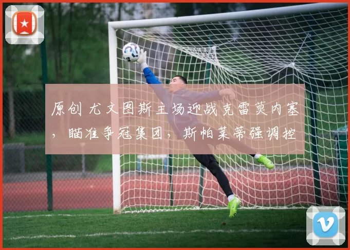 原创 尤文图斯主场迎战克雷莫内塞，瞄准争冠集团，斯帕莱蒂强调控球战术