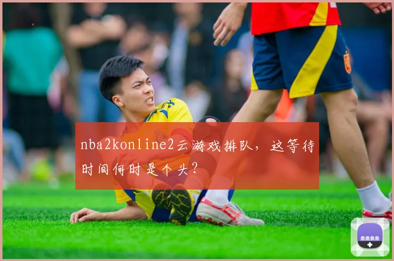 nba2konline2云游戏排队,这等待时间何时是个头?