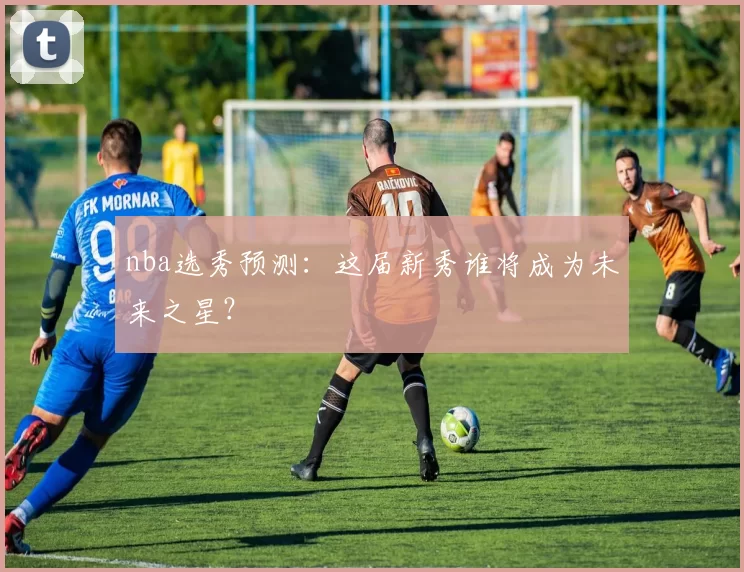 nba选秀预测:这届新秀谁将成为未来之星?
