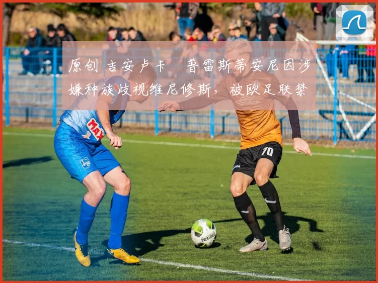 原创 吉安卢卡・普雷斯蒂安尼因涉嫌种族歧视维尼修斯，被欧足联禁赛