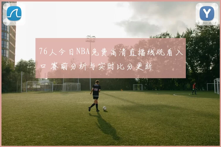 76人今日NBA免费高清直播线观看入口 赛前分析与实时比分更新