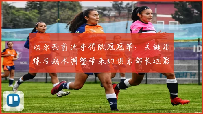 切尔西首次夺得欧冠冠军，关键进球与战术调整带来的俱乐部长远影响