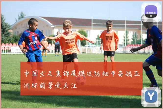 中国女足集锦展现攻防细节备战亚洲杯前景受关注