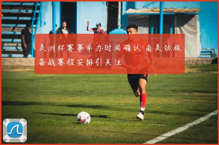 美洲杯赛事举办时间确认 南美劲旅备战赛程安排引关注