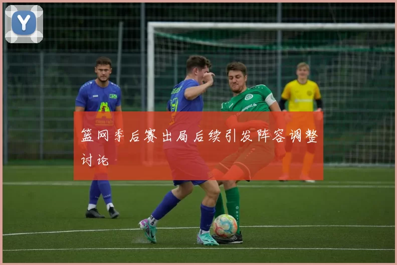 篮网季后赛出局后续引发阵容调整讨论