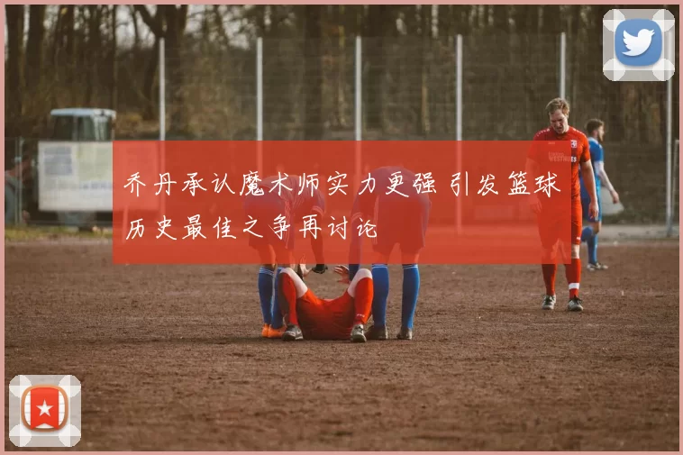 乔丹承认魔术师实力更强 引发篮球历史最佳之争再讨论